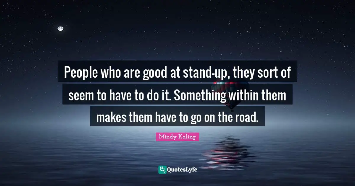 People who are good at stand-up, they sort of seem to have to do it. Something within them makes them have to go on the road.