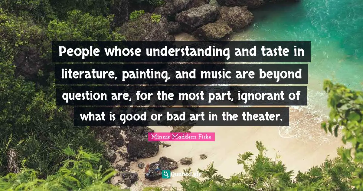 Minnie Maddern Fiske Quotes: "People whose understanding and taste in literature, painting, and music are beyond question are, for the most part, ignorant of what is good or bad art in the theater."