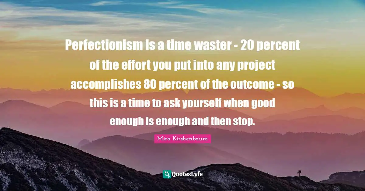 Perfectionism is a time waster - 20 percent of the effort you put into any project accomplishes 80 percent of the outcome - so this is a time to ask yourself when good enough is enough and then stop.