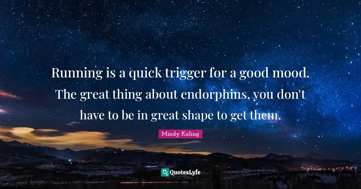Running is a quick trigger for a good mood. The great thing about endorphins, you don't have to be in great shape to get them.