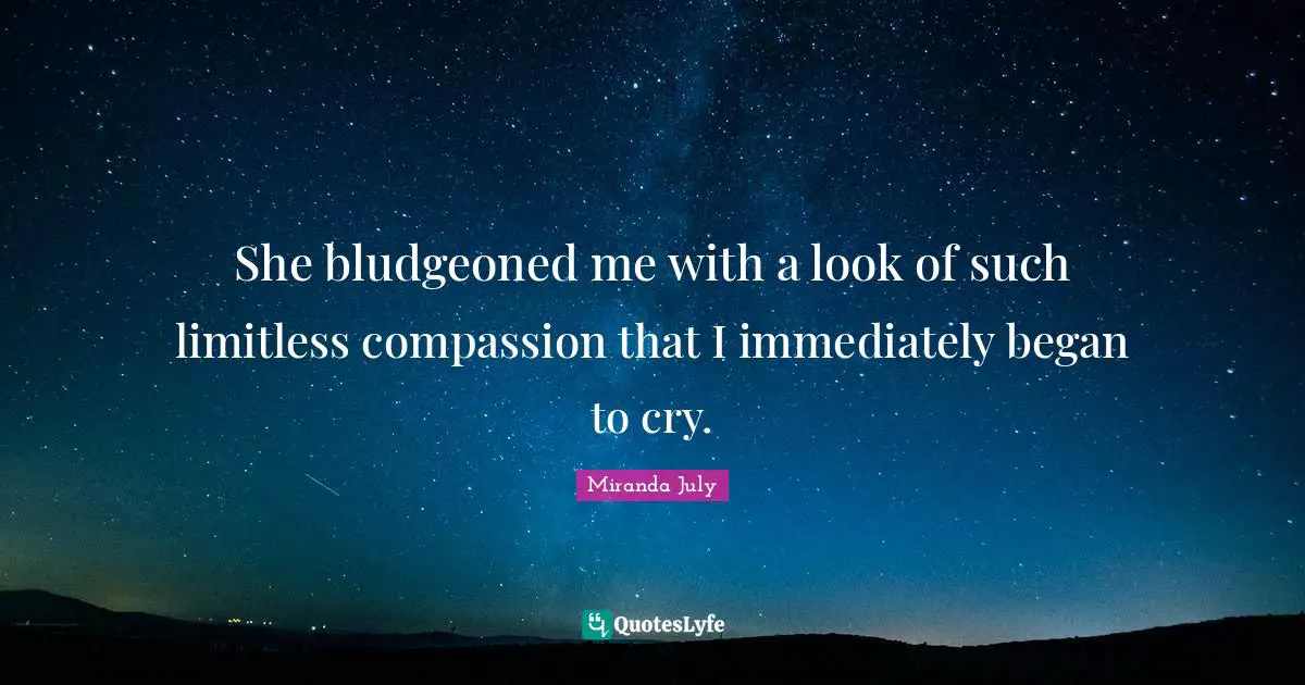 She bludgeoned me with a look of such limitless compassion that I immediately began to cry.