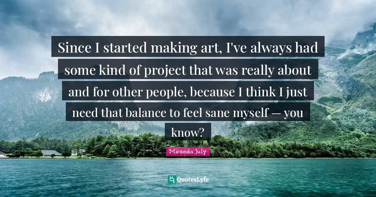 Since I started making art, I've always had some kind of project that was really about and for other people, because I think I just need that balance to feel sane myself — you know?