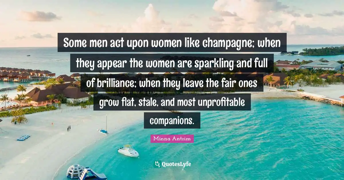 Minna Antrim Quotes: "Some men act upon women like champagne; when they appear the women are sparkling and full of brilliance; when they leave the fair ones grow flat, stale, and most unprofitable companions."