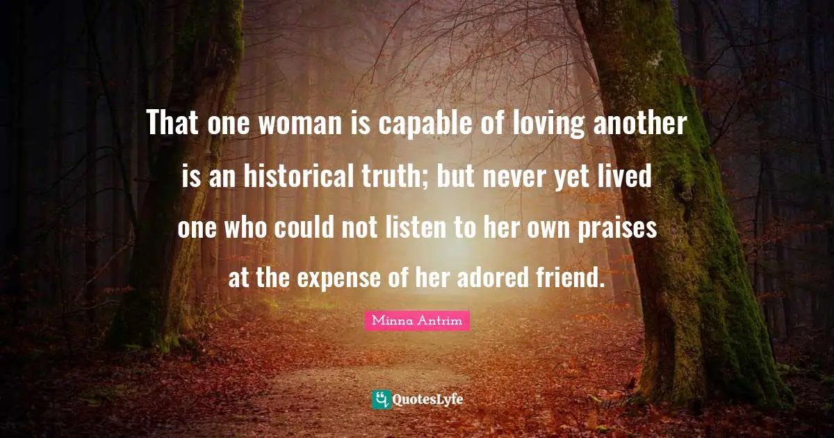 Minna Antrim Quotes: "That one woman is capable of loving another is an historical truth; but never yet lived one who could not listen to her own praises at the expense of her adored friend."