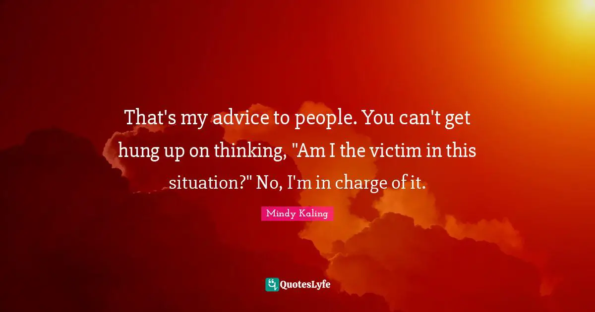 That's my advice to people. You can't get hung up on thinking, "Am I the victim in this situation?" No, I'm in charge of it.