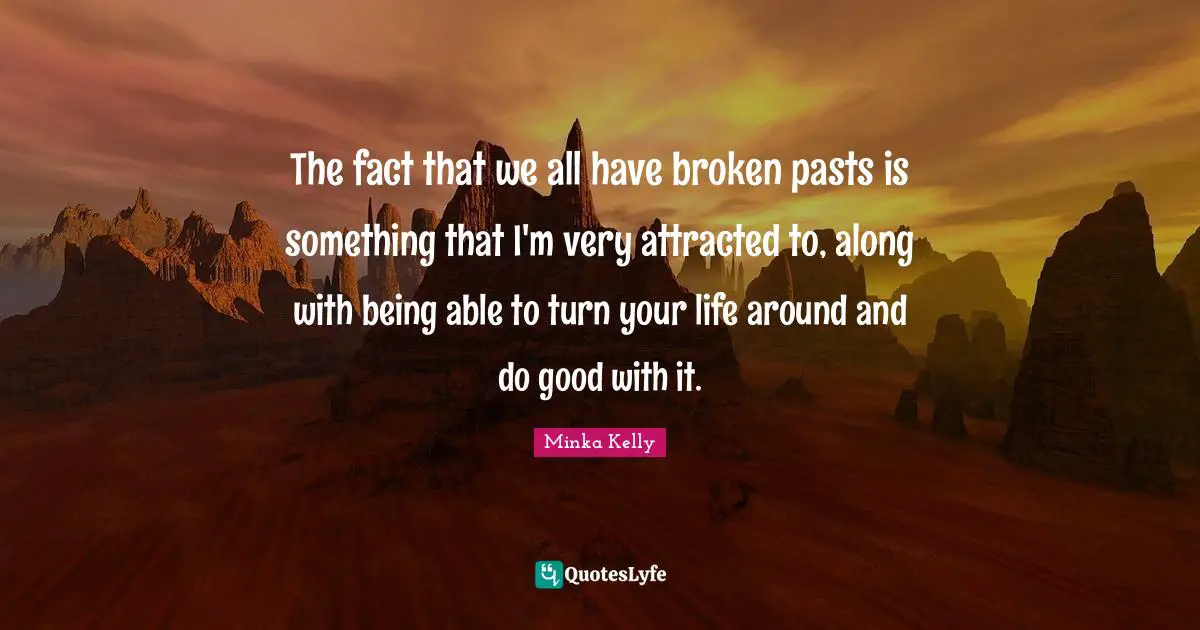 The fact that we all have broken pasts is something that I'm very attracted to, along with being able to turn your life around and do good with it.