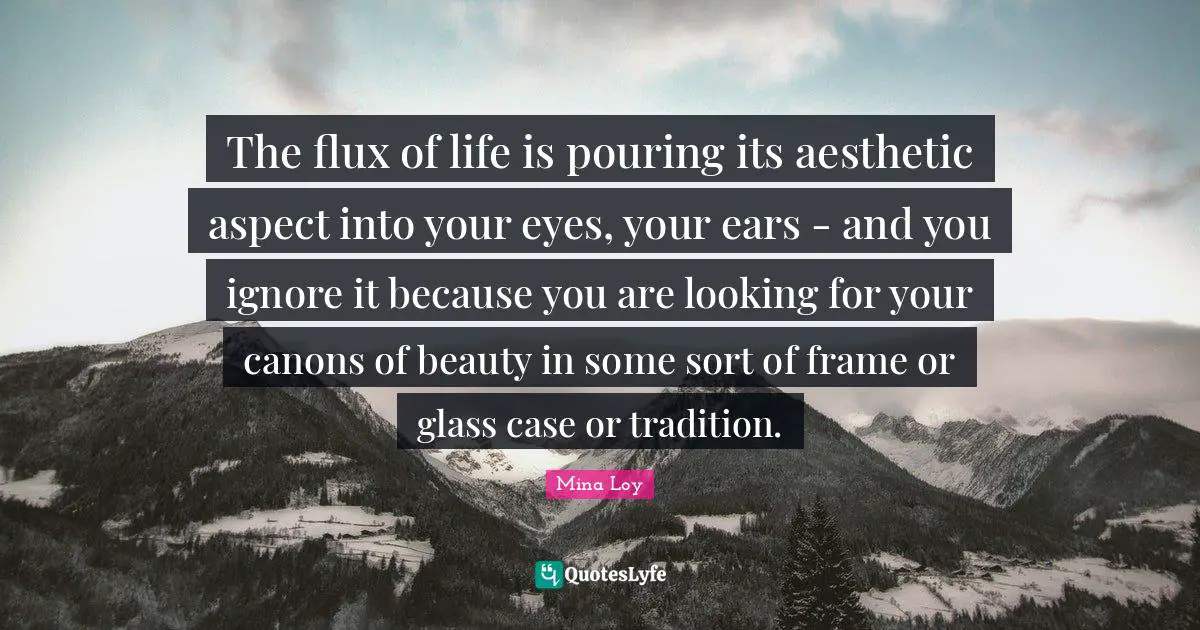The flux of life is pouring its aesthetic aspect into your eyes, your ears - and you ignore it because you are looking for your canons of beauty in some sort of frame or glass case or tradition.