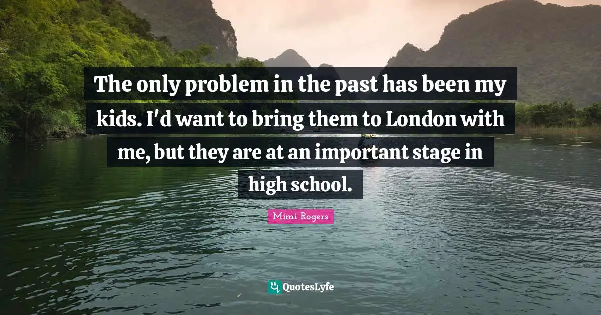 The only problem in the past has been my kids. I'd want to bring them to London with me, but they are at an important stage in high school.
