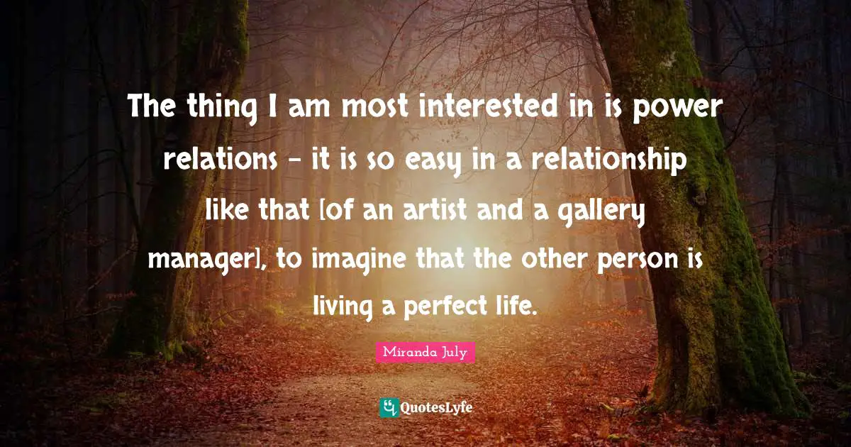 The thing I am most interested in is power relations - it is so easy in a relationship like that [of an artist and a gallery manager], to imagine that the other person is living a perfect life.