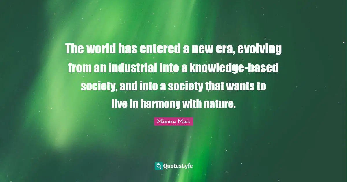 The world has entered a new era, evolving from an industrial into a knowledge-based society, and into a society that wants to live in harmony with nature.