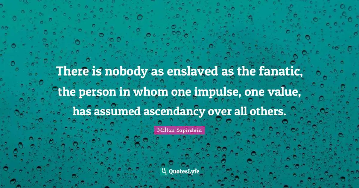 There is nobody as enslaved as the fanatic, the person in whom one impulse, one value, has assumed ascendancy over all others.