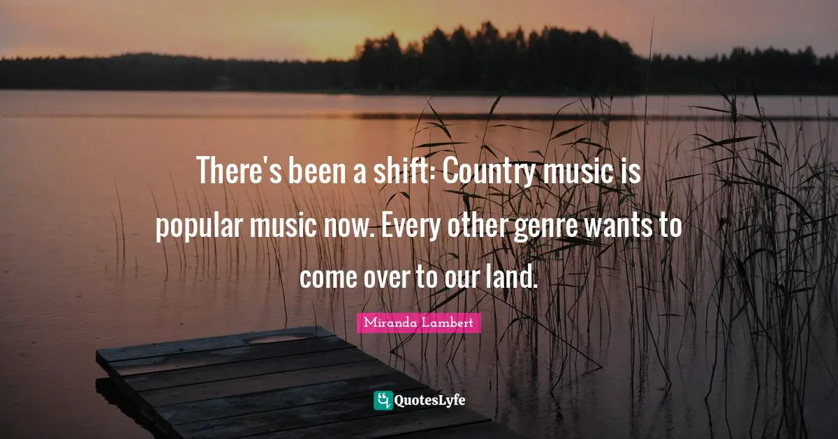 Genre Quotes: "There's been a shift: Country music is popular music now. Every other genre wants to come over to our land."