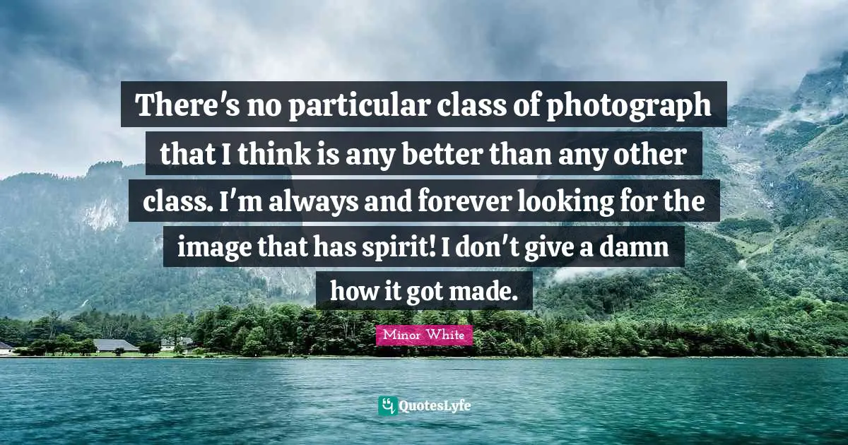 There's no particular class of photograph that I think is any better than any other class. I'm always and forever looking for the image that has spirit! I don't give a damn how it got made.