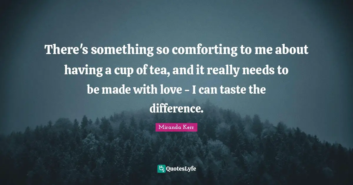 There's something so comforting to me about having a cup of tea, and it really needs to be made with love - I can taste the difference.