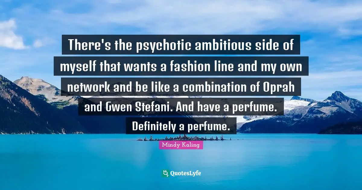 There's the psychotic ambitious side of myself that wants a fashion line and my own network and be like a combination of Oprah and Gwen Stefani. And have a perfume. Definitely a perfume.