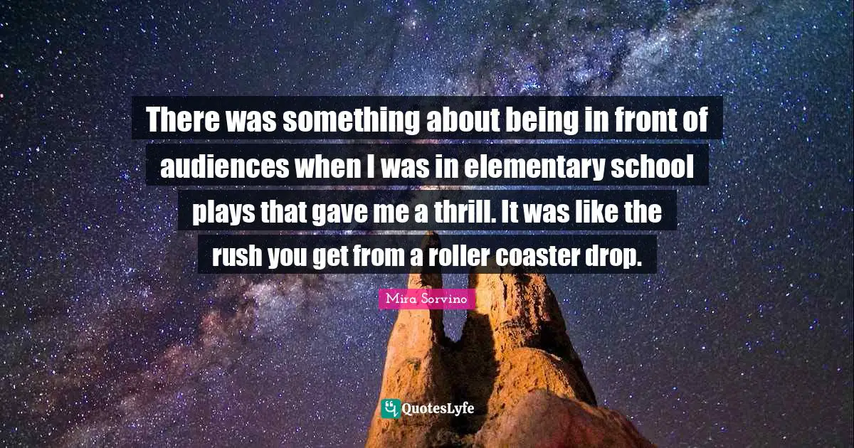 Mira Sorvino Quotes: "There was something about being in front of audiences when I was in elementary school plays that gave me a thrill. It was like the rush you get from a roller coaster drop."