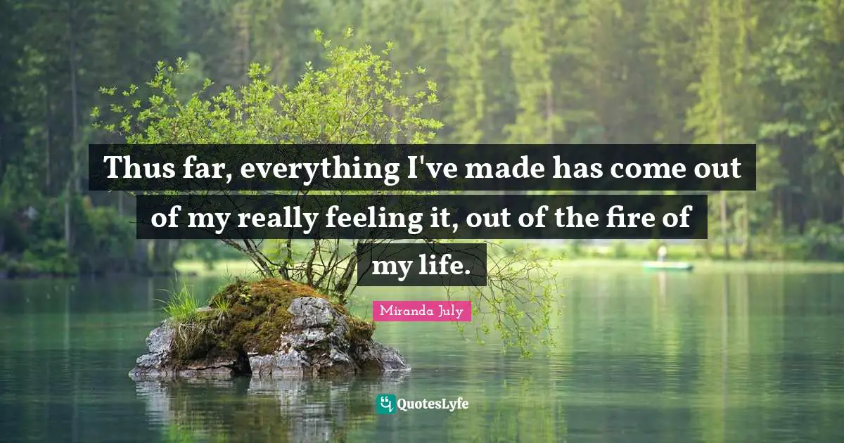 Thus far, everything I've made has come out of my really feeling it, out of the fire of my life.