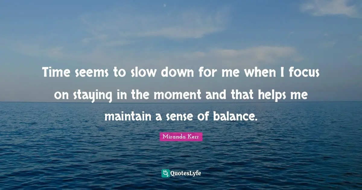 Time seems to slow down for me when I focus on staying in the moment and that helps me maintain a sense of balance.