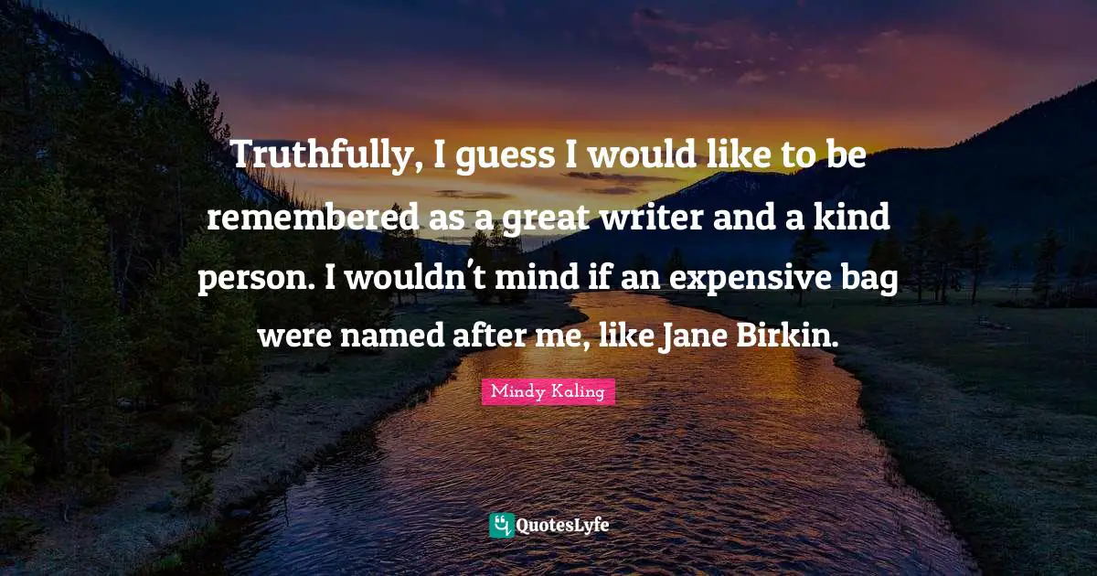 Truthfully, I guess I would like to be remembered as a great writer and a kind person. I wouldn't mind if an expensive bag were named after me, like Jane Birkin.