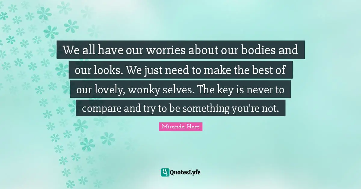 We all have our worries about our bodies and our looks. We just need to make the best of our lovely, wonky selves. The key is never to compare and try to be something you're not.