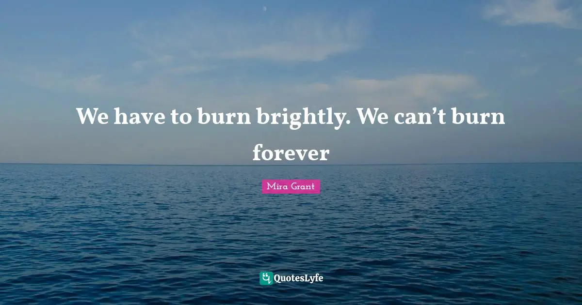 We have to burn brightly. We can’t burn forever