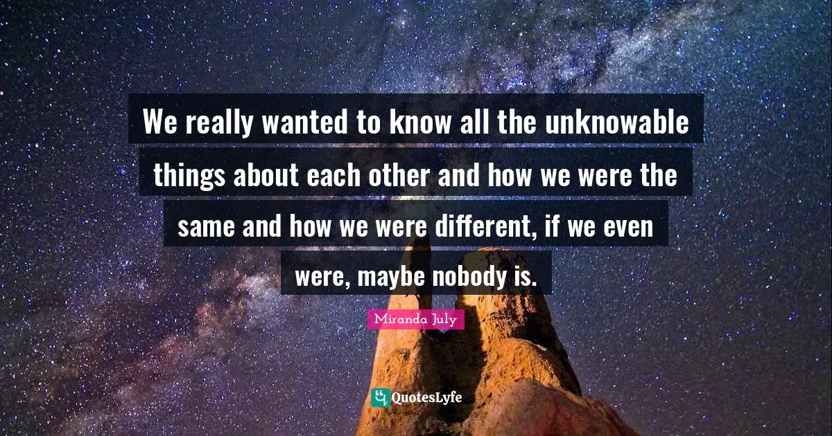 We really wanted to know all the unknowable things about each other and how we were the same and how we were different, if we even were, maybe nobody is.