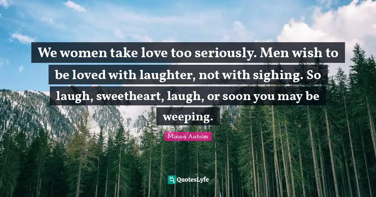 Minna Antrim Quotes: "We women take love too seriously. Men wish to be loved with laughter, not with sighing. So laugh, sweetheart, laugh, or soon you may be weeping."