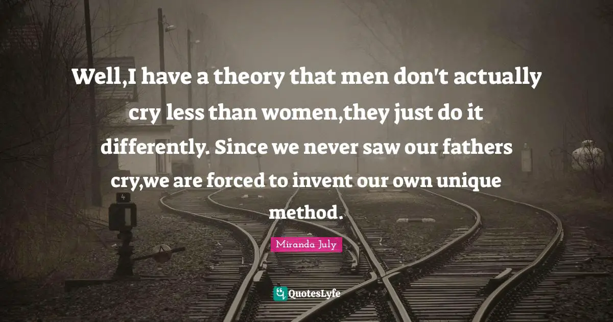 Well,I have a theory that men don't actually cry less than women,they just do it differently. Since we never saw our fathers cry,we are forced to invent our own unique method.