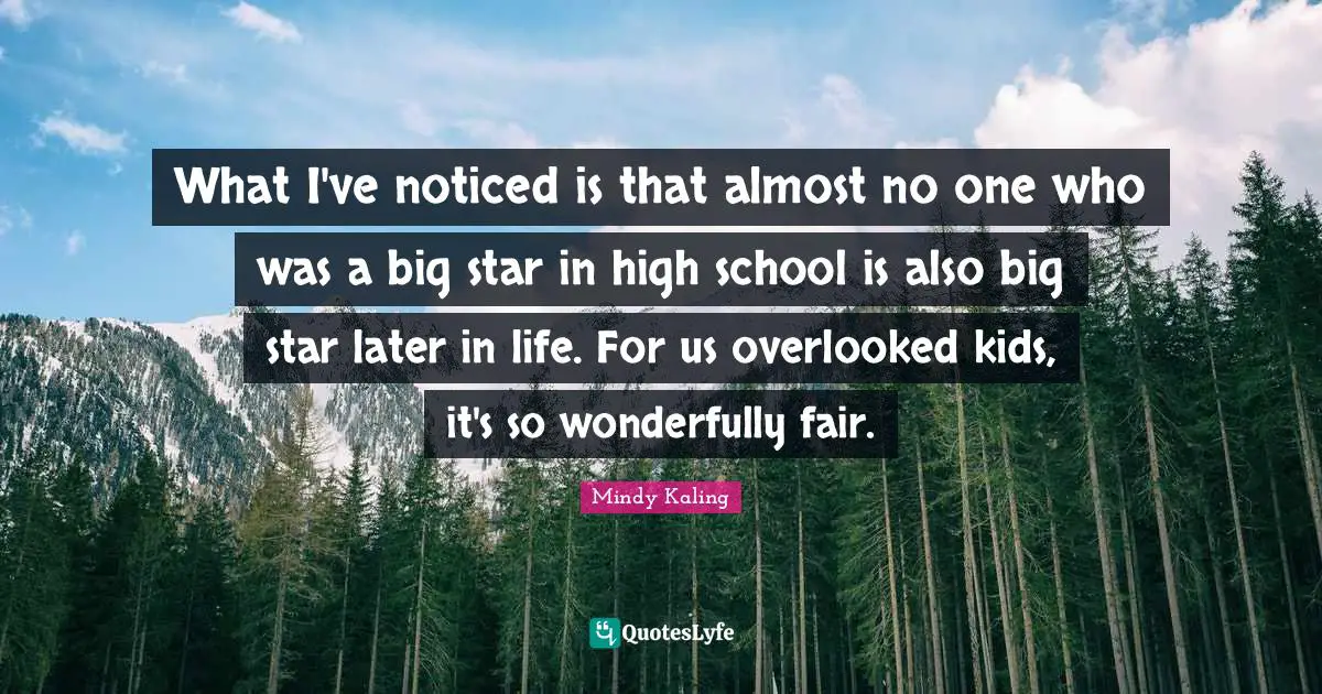 What I've noticed is that almost no one who was a big star in high school is also big star later in life. For us overlooked kids, it's so wonderfully fair.