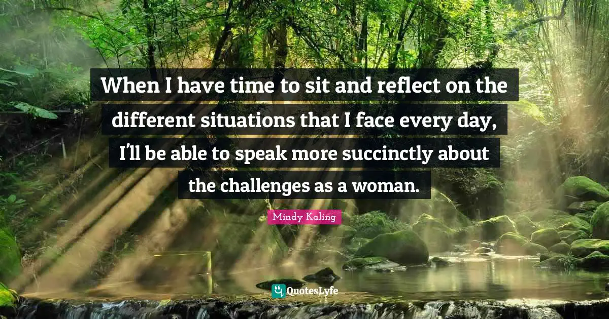 When I have time to sit and reflect on the different situations that I face every day, I'll be able to speak more succinctly about the challenges as a woman.