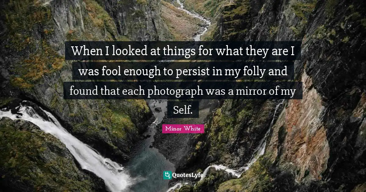 When I looked at things for what they are I was fool enough to persist in my folly and found that each photograph was a mirror of my Self.