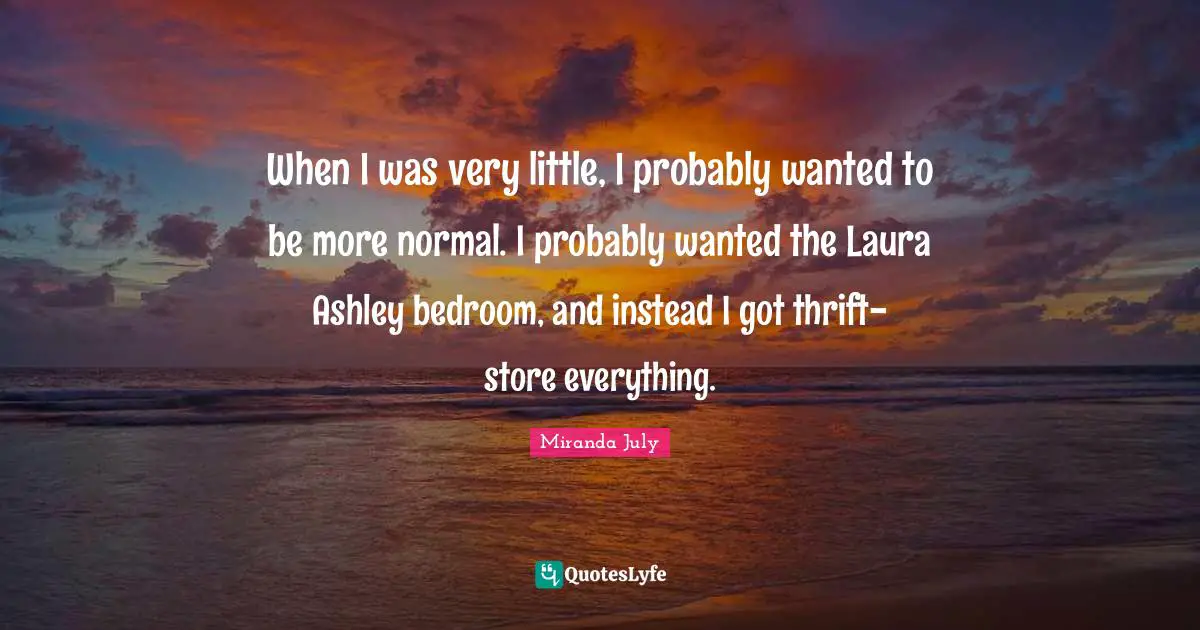 When I was very little, I probably wanted to be more normal. I probably wanted the Laura Ashley bedroom, and instead I got thrift-store everything.
