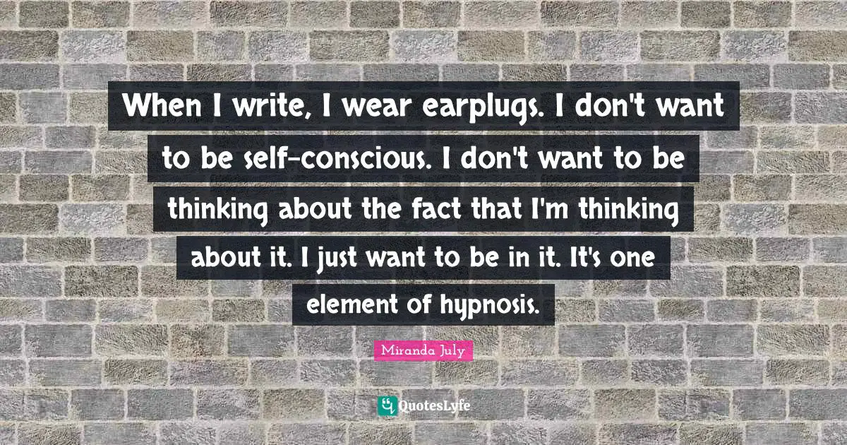 When I write, I wear earplugs. I don't want to be self-conscious. I don't want to be thinking about the fact that I'm thinking about it. I just want to be in it. It's one element of hypnosis.