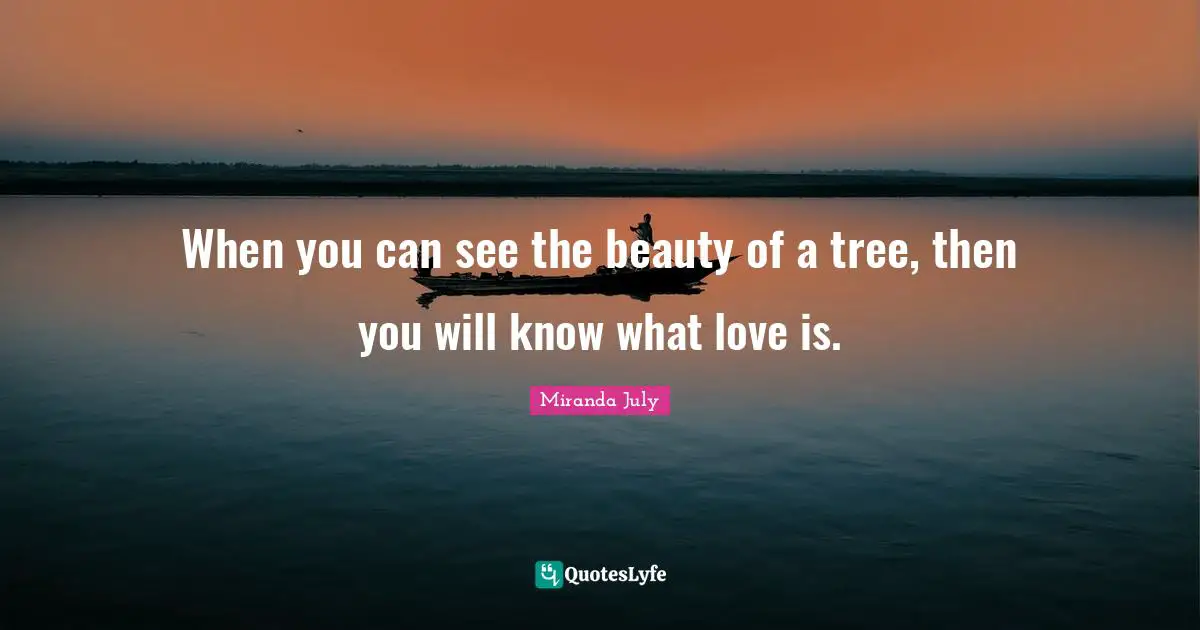 When you can see the beauty of a tree, then you will know what love is.