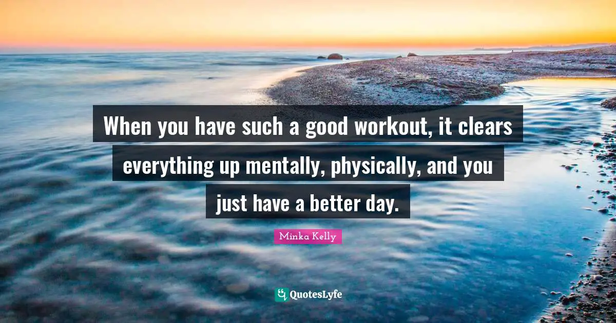 When you have such a good workout, it clears everything up mentally, physically, and you just have a better day.