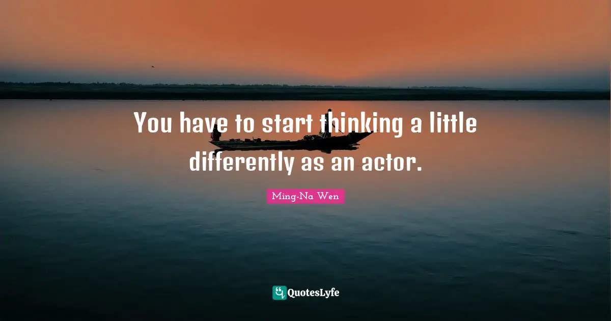 You have to start thinking a little differently as an actor.