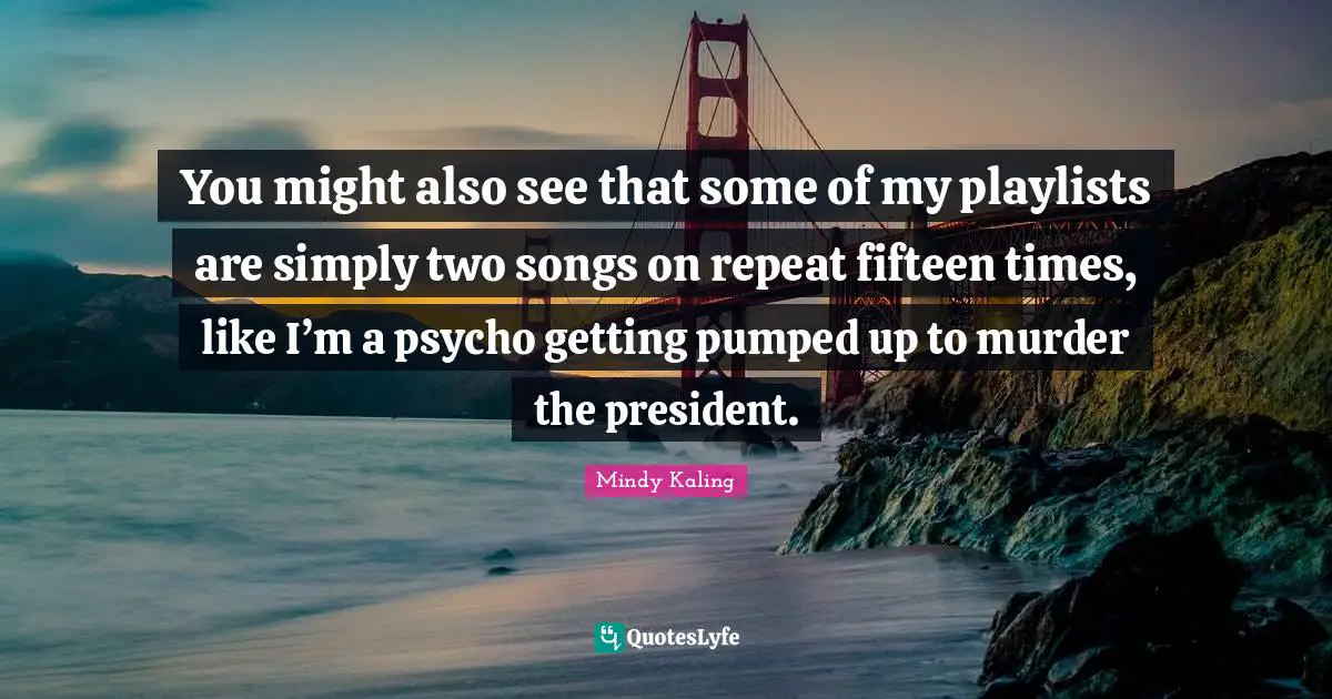 You might also see that some of my playlists are simply two songs on repeat fifteen times, like I’m a psycho getting pumped up to murder the president.