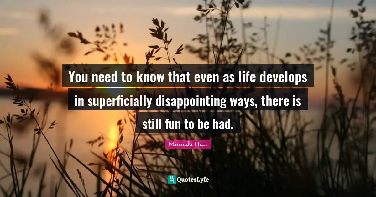 You need to know that even as life develops in superficially disappointing ways, there is still fun to be had.