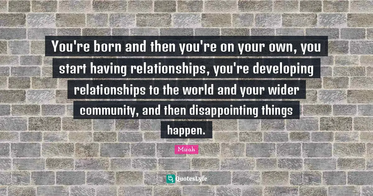 You're born and then you're on your own, you start having relationships, you're developing relationships to the world and your wider community, and then disappointing things happen.