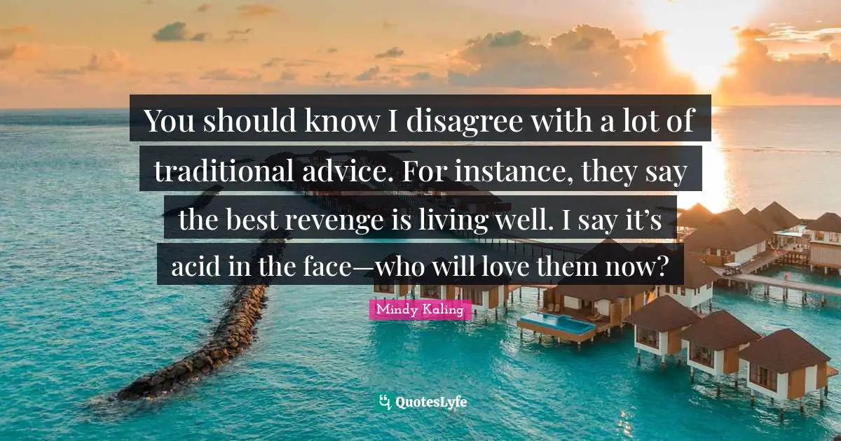 You should know I disagree with a lot of traditional advice. For instance, they say the best revenge is living well. I say it’s acid in the face—who will love them now?