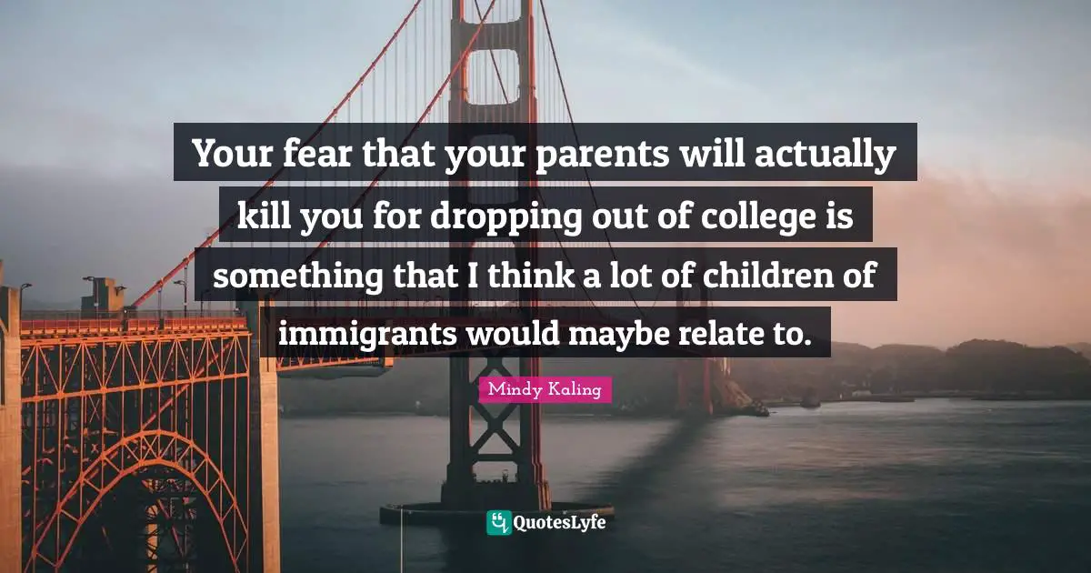 Your fear that your parents will actually kill you for dropping out of college is something that I think a lot of children of immigrants would maybe relate to.