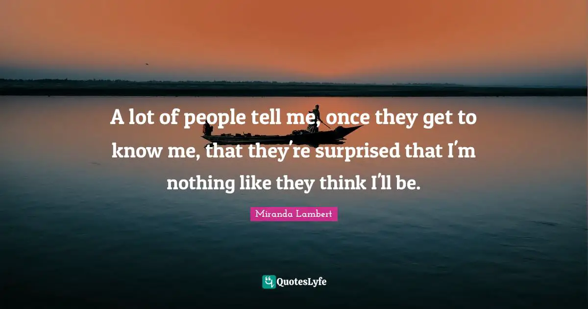 Miranda Lambert Quotes: "A lot of people tell me, once they get to know me, that they're surprised that I'm nothing like they think I'll be."