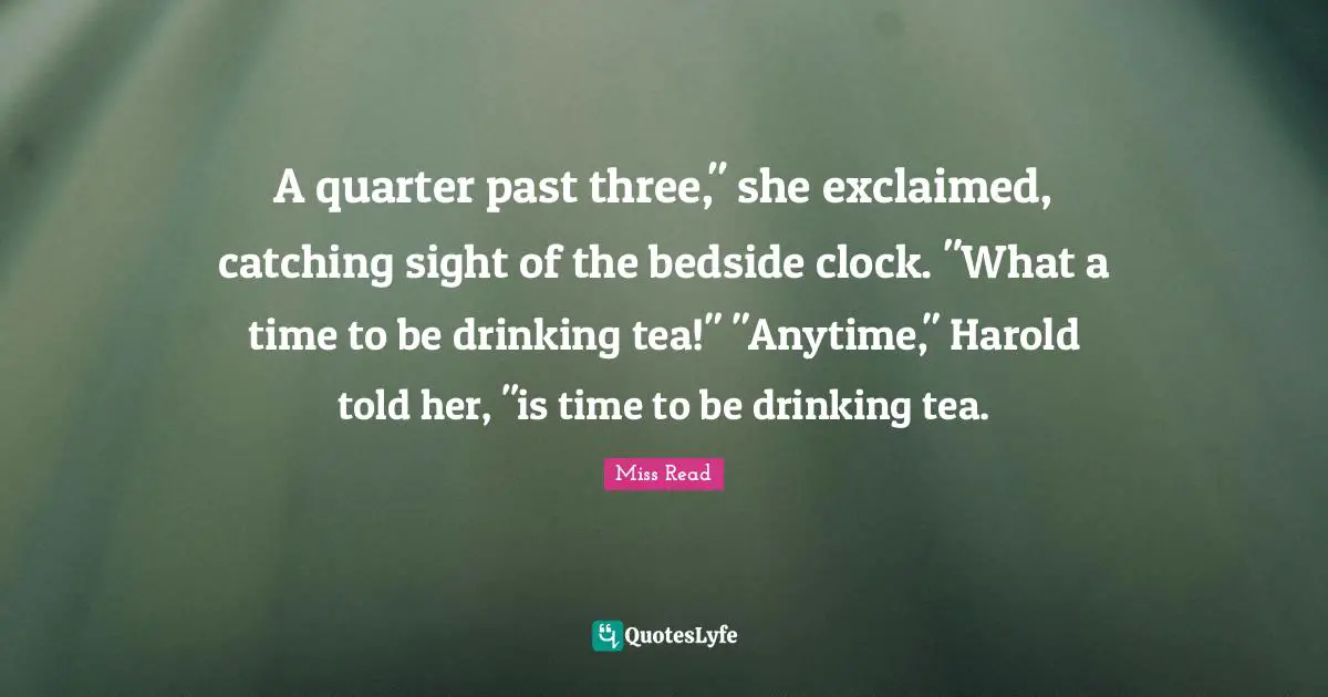 A quarter past three," she exclaimed, catching sight of the bedside clock. "What a time to be drinking tea!" "Anytime," Harold told her, "is time to be drinking tea.
