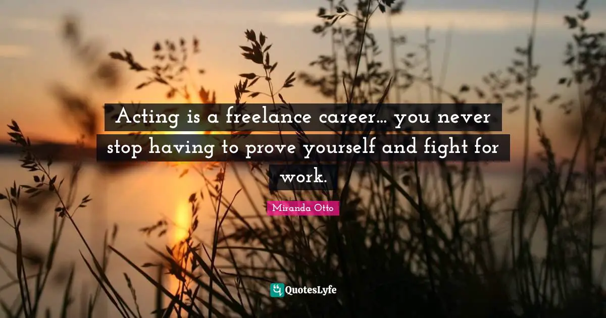 Acting is a freelance career... you never stop having to prove yourself and fight for work.