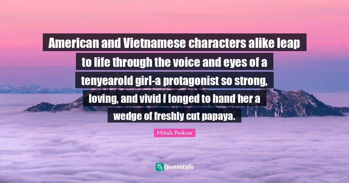 Vivid Quotes: "American and Vietnamese characters alike leap to life through the voice and eyes of a tenyearold girl-a protagonist so strong, loving, and vivid I longed to hand her a wedge of freshly cut papaya."