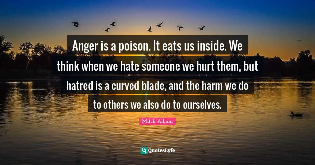 Poison Quotes: "Anger is a poison. It eats us inside. We think when we hate someone we hurt them, but hatred is a curved blade, and the harm we do to others we also do to ourselves."