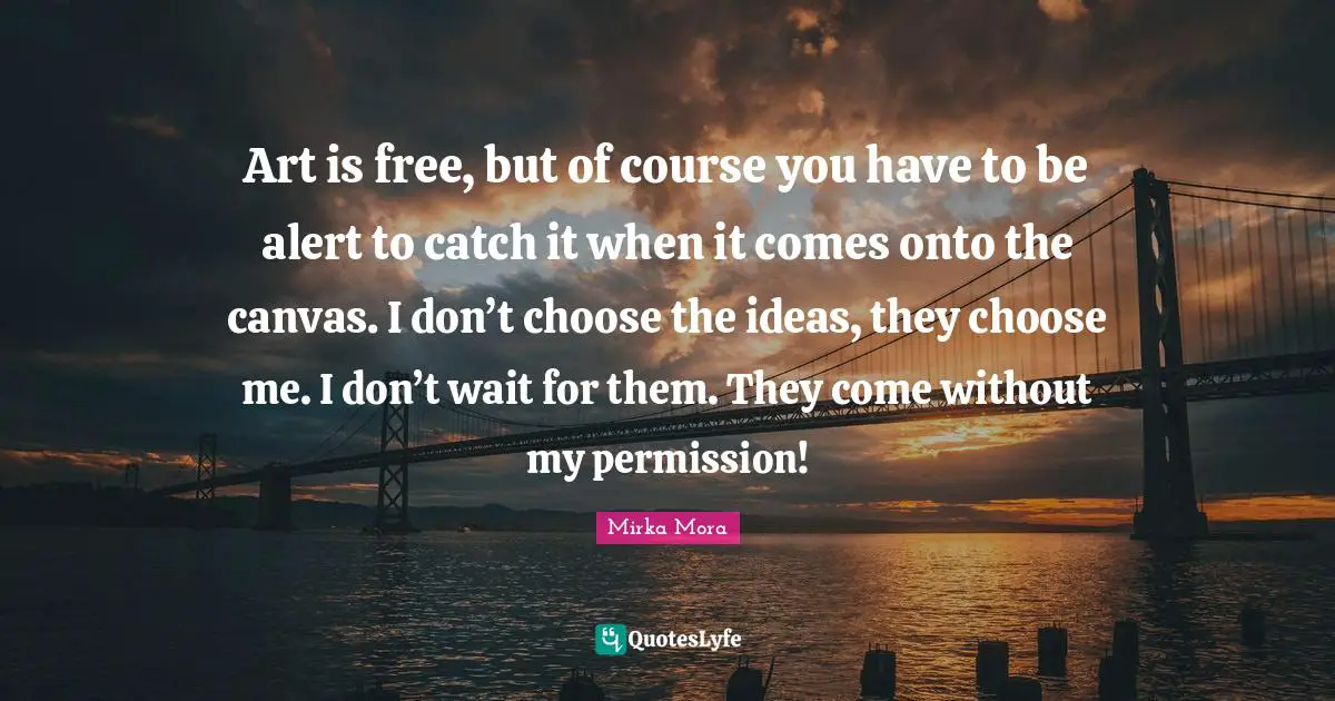 Art is free, but of course you have to be alert to catch it when it comes onto the canvas. I don’t choose the ideas, they choose me. I don’t wait for them. They come without my permission!