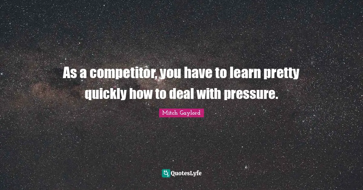 As a competitor, you have to learn pretty quickly how to deal with pressure.