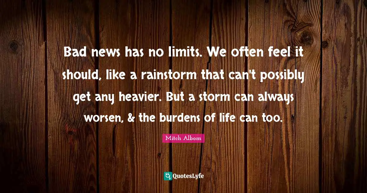Bad news has no limits. We often feel it should, like a rainstorm that can't possibly get any heavier. But a storm can always worsen, & the burdens of life can too.
