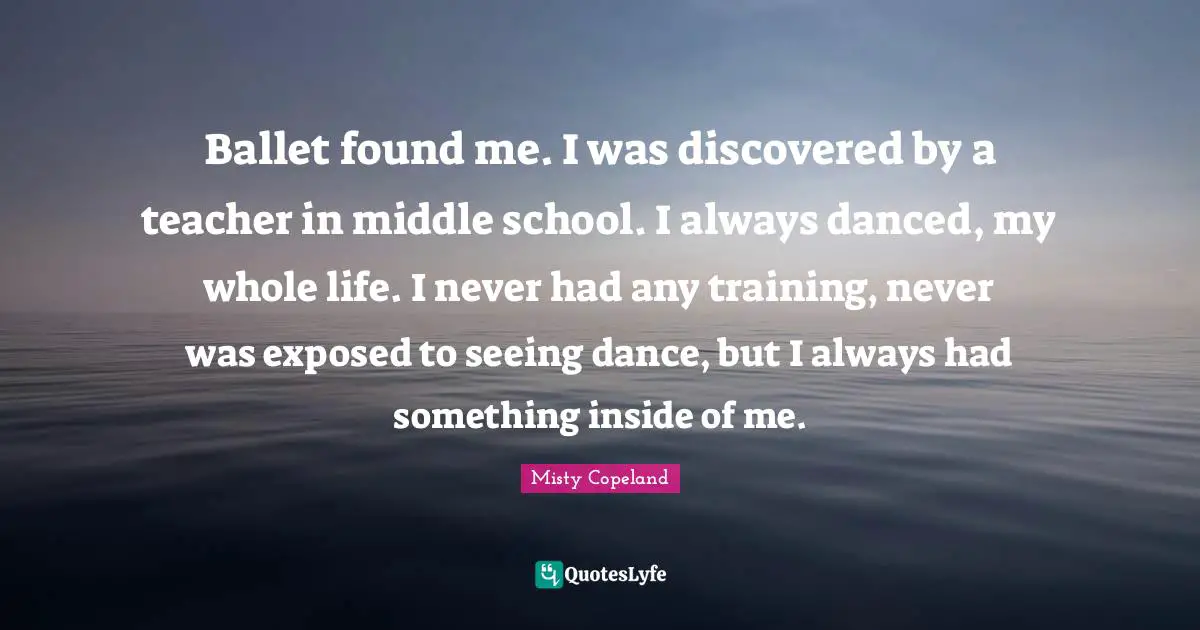 Misty Copeland Quotes: Ballet found me. I was discovered by a teacher in middle school. I always danced, my whole life. I never had any training, never was exposed to seeing dance, but I always had something inside of me.